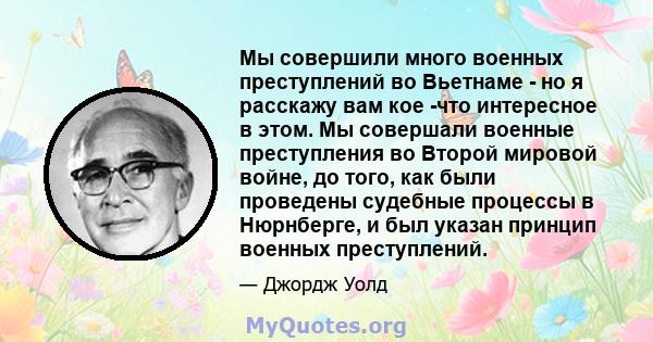 Мы совершили много военных преступлений во Вьетнаме - но я расскажу вам кое -что интересное в этом. Мы совершали военные преступления во Второй мировой войне, до того, как были проведены судебные процессы в Нюрнберге, и 