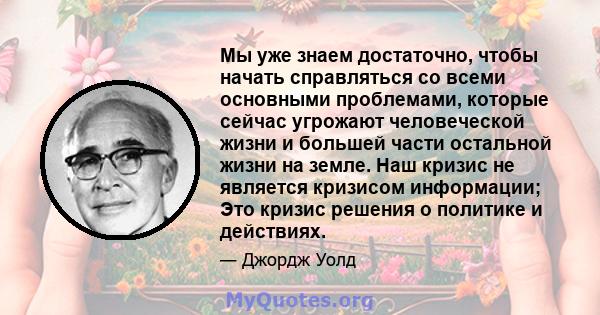 Мы уже знаем достаточно, чтобы начать справляться со всеми основными проблемами, которые сейчас угрожают человеческой жизни и большей части остальной жизни на земле. Наш кризис не является кризисом информации; Это