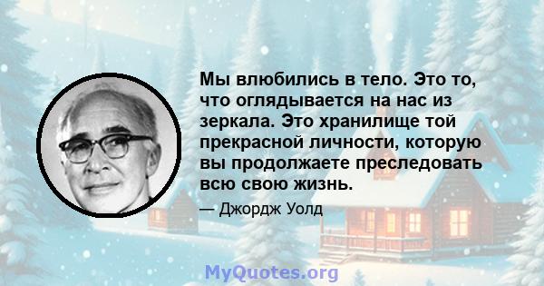 Мы влюбились в тело. Это то, что оглядывается на нас из зеркала. Это хранилище той прекрасной личности, которую вы продолжаете преследовать всю свою жизнь.