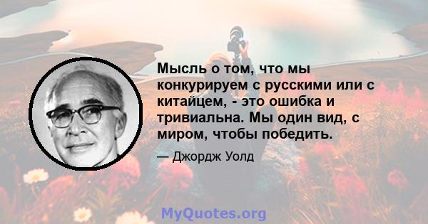 Мысль о том, что мы конкурируем с русскими или с китайцем, - это ошибка и тривиальна. Мы один вид, с миром, чтобы победить.