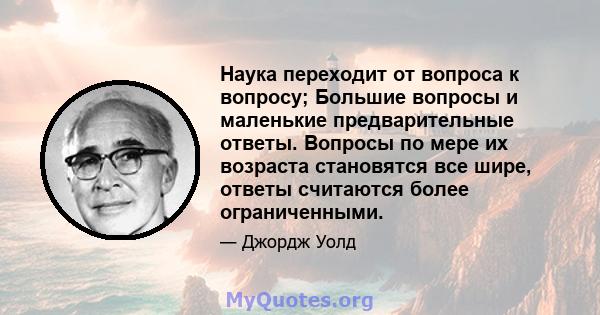 Наука переходит от вопроса к вопросу; Большие вопросы и маленькие предварительные ответы. Вопросы по мере их возраста становятся все шире, ответы считаются более ограниченными.