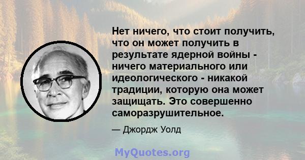 Нет ничего, что стоит получить, что он может получить в результате ядерной войны - ничего материального или идеологического - никакой традиции, которую она может защищать. Это совершенно саморазрушительное.