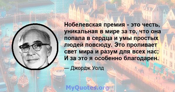 Нобелевская премия - это честь, уникальная в мире за то, что она попала в сердца и умы простых людей повсюду. Это проливает свет мира и разум для всех нас; И за это я особенно благодарен.