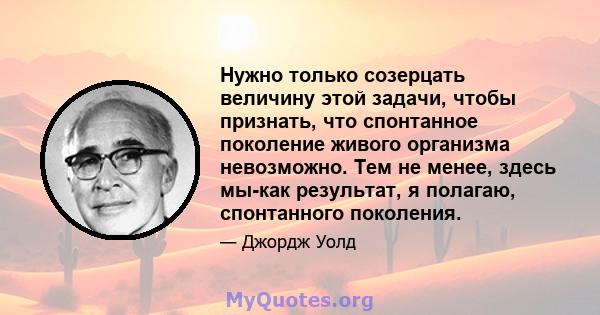 Нужно только созерцать величину этой задачи, чтобы признать, что спонтанное поколение живого организма невозможно. Тем не менее, здесь мы-как результат, я полагаю, спонтанного поколения.