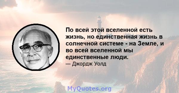 По всей этой вселенной есть жизнь, но единственная жизнь в солнечной системе - на Земле, и во всей вселенной мы единственные люди.