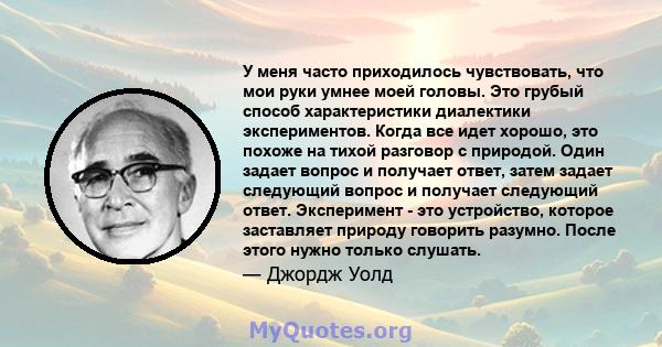 У меня часто приходилось чувствовать, что мои руки умнее моей головы. Это грубый способ характеристики диалектики экспериментов. Когда все идет хорошо, это похоже на тихой разговор с природой. Один задает вопрос и