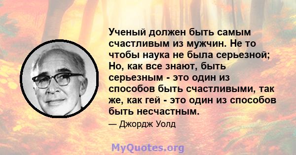 Ученый должен быть самым счастливым из мужчин. Не то чтобы наука не была серьезной; Но, как все знают, быть серьезным - это один из способов быть счастливыми, так же, как гей - это один из способов быть несчастным.