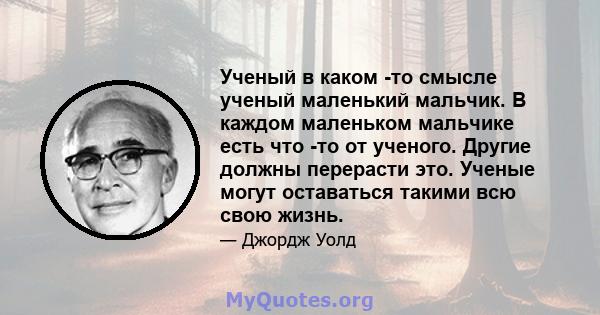 Ученый в каком -то смысле ученый маленький мальчик. В каждом маленьком мальчике есть что -то от ученого. Другие должны перерасти это. Ученые могут оставаться такими всю свою жизнь.