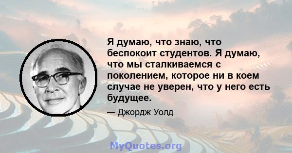 Я думаю, что знаю, что беспокоит студентов. Я думаю, что мы сталкиваемся с поколением, которое ни в коем случае не уверен, что у него есть будущее.