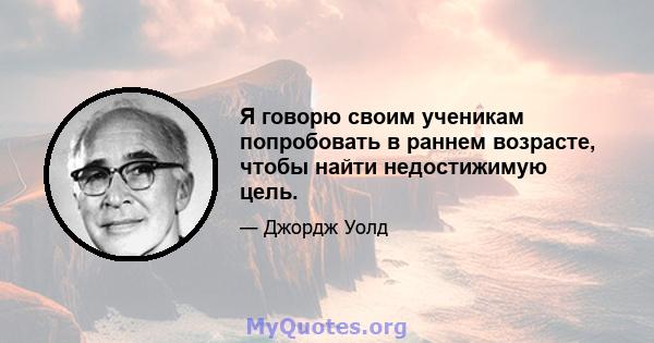 Я говорю своим ученикам попробовать в раннем возрасте, чтобы найти недостижимую цель.