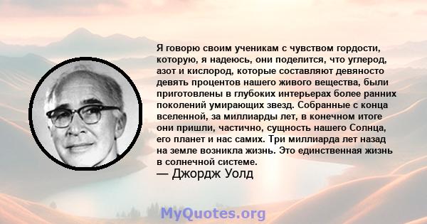 Я говорю своим ученикам с чувством гордости, которую, я надеюсь, они поделится, что углерод, азот и кислород, которые составляют девяносто девять процентов нашего живого вещества, были приготовлены в глубоких интерьерах 