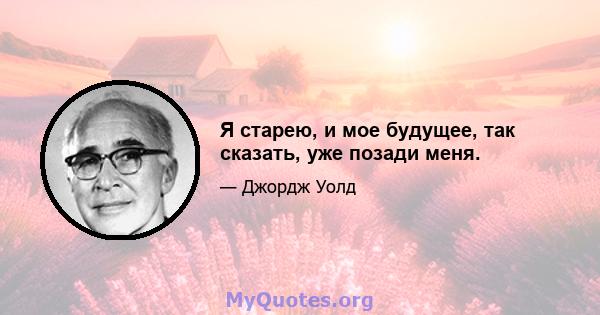 Я старею, и мое будущее, так сказать, уже позади меня.