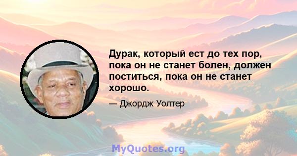 Дурак, который ест до тех пор, пока он не станет болен, должен поститься, пока он не станет хорошо.