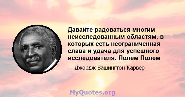 Давайте радоваться многим неисследованным областям, в которых есть неограниченная слава и удача для успешного исследователя. Полем Полем