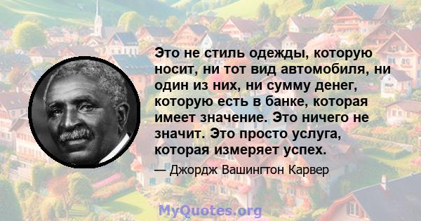 Это не стиль одежды, которую носит, ни тот вид автомобиля, ни один из них, ни сумму денег, которую есть в банке, которая имеет значение. Это ничего не значит. Это просто услуга, которая измеряет успех.