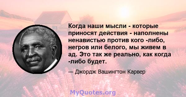 Когда наши мысли - которые приносят действия - наполнены ненавистью против кого -либо, негров или белого, мы живем в ад. Это так же реально, как когда -либо будет.