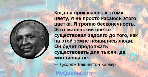 Когда я прикасаюсь к этому цвету, я не просто касаюсь этого цветка. Я трогаю бесконечность. Этот маленький цветок существовал задолго до того, как на этой земле появились люди. Он будет продолжать существовать для