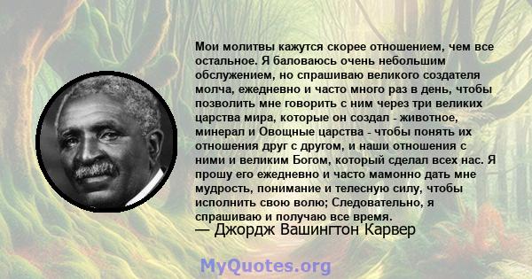 Мои молитвы кажутся скорее отношением, чем все остальное. Я баловаюсь очень небольшим обслужением, но спрашиваю великого создателя молча, ежедневно и часто много раз в день, чтобы позволить мне говорить с ним через три