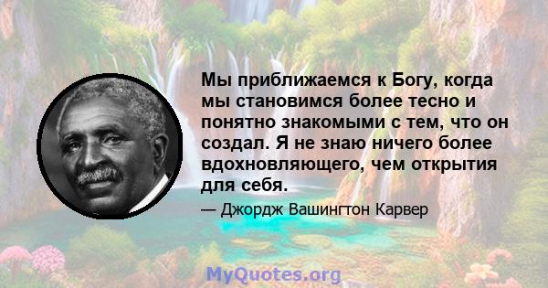 Мы приближаемся к Богу, когда мы становимся более тесно и понятно знакомыми с тем, что он создал. Я не знаю ничего более вдохновляющего, чем открытия для себя.