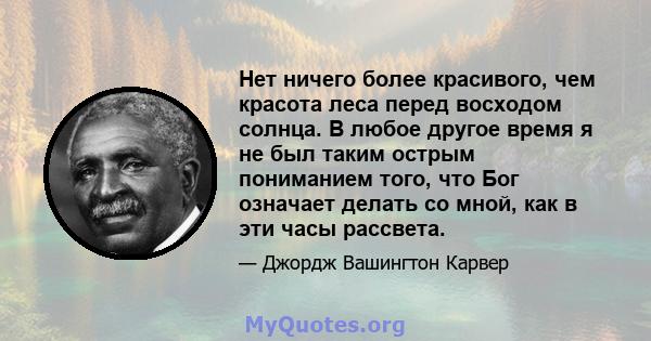 Нет ничего более красивого, чем красота леса перед восходом солнца. В любое другое время я не был таким острым пониманием того, что Бог означает делать со мной, как в эти часы рассвета.