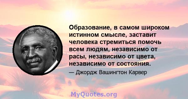 Образование, в самом широком истинном смысле, заставит человека стремиться помочь всем людям, независимо от расы, независимо от цвета, независимо от состояния.