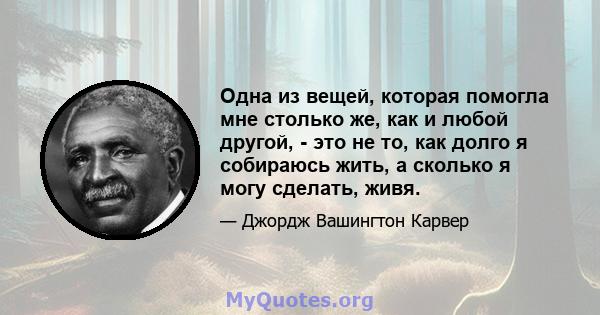 Одна из вещей, которая помогла мне столько же, как и любой другой, - это не то, как долго я собираюсь жить, а сколько я могу сделать, живя.