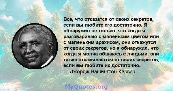 Все, что отказатся от своих секретов, если вы любите его достаточно. Я обнаружил не только, что когда я разговариваю с маленьким цветом или с маленьким арахисом, они откажутся от своих секретов, но я обнаружил, что