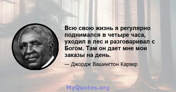 Всю свою жизнь я регулярно поднимался в четыре часа, уходил в лес и разговаривал с Богом. Там он дает мне мои заказы на день.