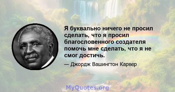 Я буквально ничего не просил сделать, что я просил благословенного создателя помочь мне сделать, что я не смог достичь.