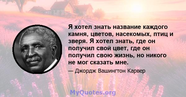 Я хотел знать название каждого камня, цветов, насекомых, птиц и зверя. Я хотел знать, где он получил свой цвет, где он получил свою жизнь, но никого не мог сказать мне.