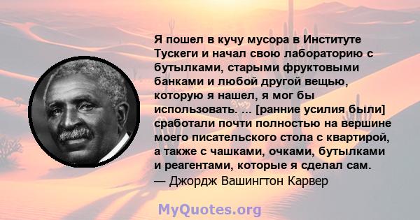 Я пошел в кучу мусора в Институте Тускеги и начал свою лабораторию с бутылками, старыми фруктовыми банками и любой другой вещью, которую я нашел, я мог бы использовать. ... [ранние усилия были] сработали почти полностью 