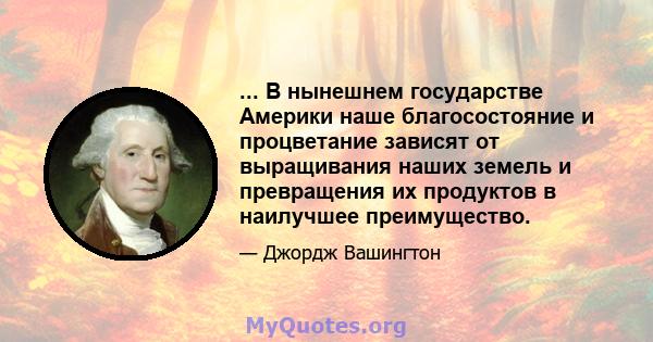 ... В нынешнем государстве Америки наше благосостояние и процветание зависят от выращивания наших земель и превращения их продуктов в наилучшее преимущество.