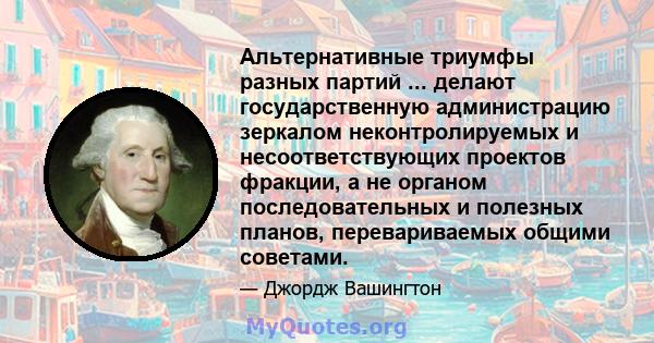 Альтернативные триумфы разных партий ... делают государственную администрацию зеркалом неконтролируемых и несоответствующих проектов фракции, а не органом последовательных и полезных планов, перевариваемых общими