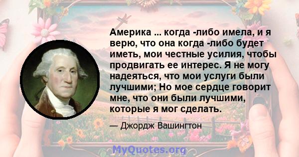 Америка ... когда -либо имела, и я верю, что она когда -либо будет иметь, мои честные усилия, чтобы продвигать ее интерес. Я не могу надеяться, что мои услуги были лучшими; Но мое сердце говорит мне, что они были