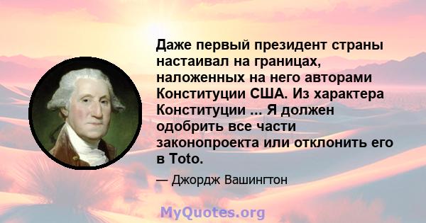 Даже первый президент страны настаивал на границах, наложенных на него авторами Конституции США. Из характера Конституции ... Я должен одобрить все части законопроекта или отклонить его в Toto.