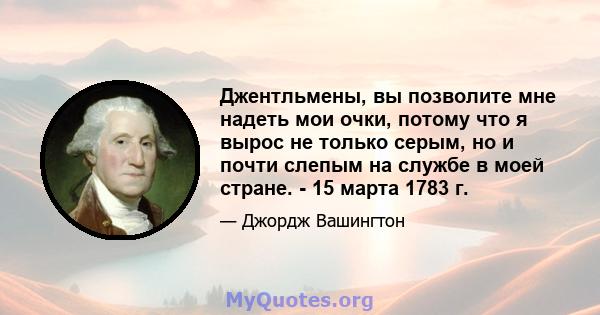 Джентльмены, вы позволите мне надеть мои очки, потому что я вырос не только серым, но и почти слепым на службе в моей стране. - 15 марта 1783 г.