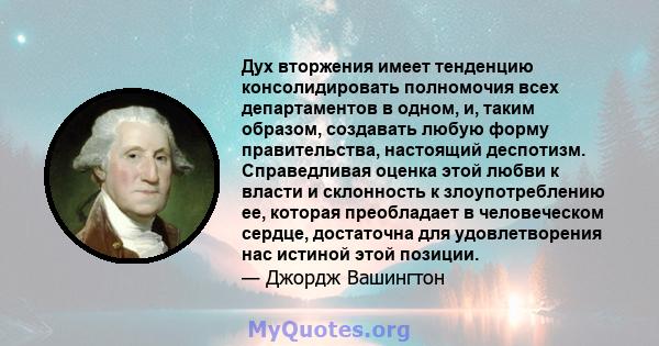 Дух вторжения имеет тенденцию консолидировать полномочия всех департаментов в одном, и, таким образом, создавать любую форму правительства, настоящий деспотизм. Справедливая оценка этой любви к власти и склонность к