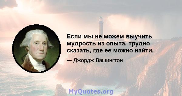 Если мы не можем выучить мудрость из опыта, трудно сказать, где ее можно найти.