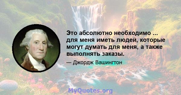 Это абсолютно необходимо ... для меня иметь людей, которые могут думать для меня, а также выполнять заказы.