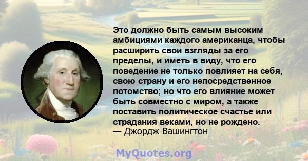 Это должно быть самым высоким амбициями каждого американца, чтобы расширить свои взгляды за его пределы, и иметь в виду, что его поведение не только повлияет на себя, свою страну и его непосредственное потомство; но что 