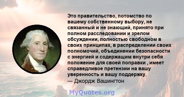 Это правительство, потомство по вашему собственному выбору, не связанный и не знающий, принято при полном расследовании и зрелом обсуждении, полностью свободном в своих принципах, в распределении своих полномочий,