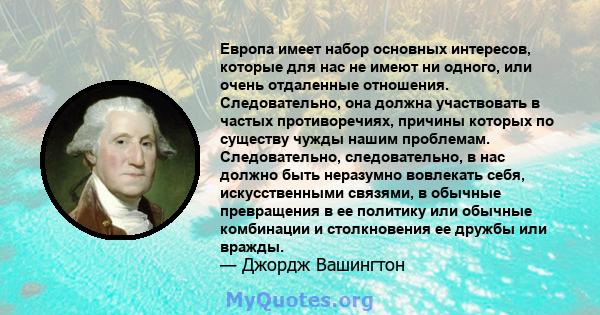 Европа имеет набор основных интересов, которые для нас не имеют ни одного, или очень отдаленные отношения. Следовательно, она должна участвовать в частых противоречиях, причины которых по существу чужды нашим проблемам. 