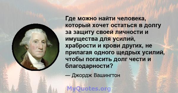 Где можно найти человека, который хочет остаться в долгу за защиту своей личности и имущества для усилий, храбрости и крови других, не прилагая одного щедрых усилий, чтобы погасить долг чести и благодарности?