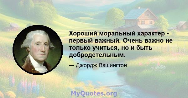 Хороший моральный характер - первый важный. Очень важно не только учиться, но и быть добродетельным.