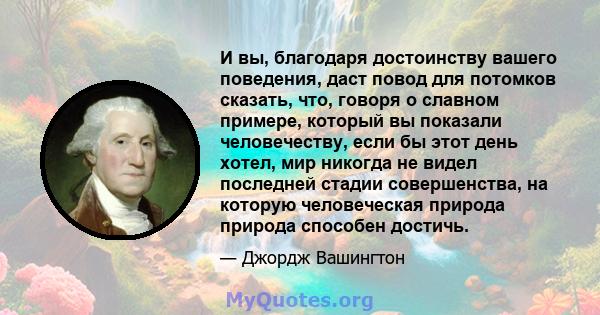 И вы, благодаря достоинству вашего поведения, даст повод для потомков сказать, что, говоря о славном примере, который вы показали человечеству, если бы этот день хотел, мир никогда не видел последней стадии