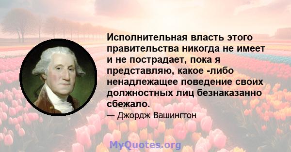 Исполнительная власть этого правительства никогда не имеет и не пострадает, пока я представляю, какое -либо ненадлежащее поведение своих должностных лиц безнаказанно сбежало.