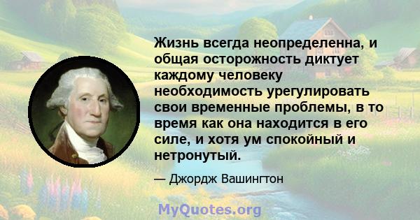 Жизнь всегда неопределенна, и общая осторожность диктует каждому человеку необходимость урегулировать свои временные проблемы, в то время как она находится в его силе, и хотя ум спокойный и нетронутый.