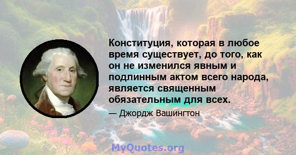 Конституция, которая в любое время существует, до того, как он не изменился явным и подлинным актом всего народа, является священным обязательным для всех.