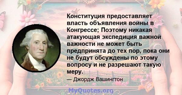 Конституция предоставляет власть объявления войны в Конгрессе; Поэтому никакая атакующая экспедиция важной важности не может быть предпринята до тех пор, пока они не будут обсуждены по этому вопросу и не разрешают такую 