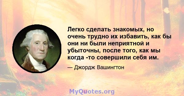 Легко сделать знакомых, но очень трудно их избавить, как бы они ни были неприятной и убыточны, после того, как мы когда -то совершили себя им.